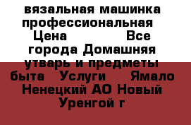 вязальная машинка профессиональная › Цена ­ 15 000 - Все города Домашняя утварь и предметы быта » Услуги   . Ямало-Ненецкий АО,Новый Уренгой г.